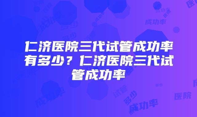 仁济医院三代试管成功率有多少？仁济医院三代试管成功率