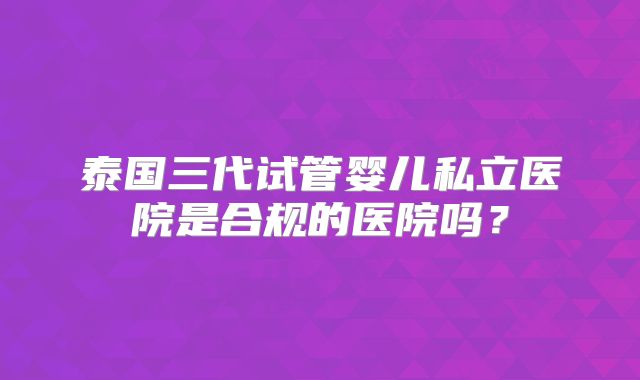 泰国三代试管婴儿私立医院是合规的医院吗？