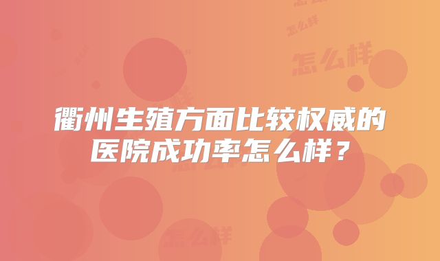 衢州生殖方面比较权威的医院成功率怎么样?