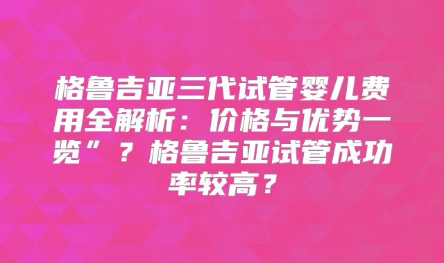 格鲁吉亚三代试管婴儿费用全解析:价格与优势一览”?格鲁吉亚试管成功率较高?