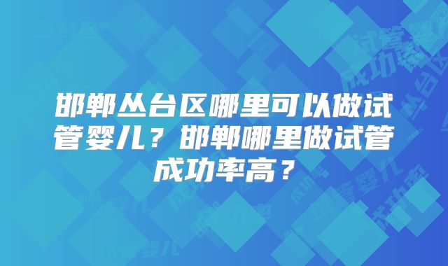 邯郸丛台区哪里可以做试管婴儿?邯郸哪里做试管成功率高?