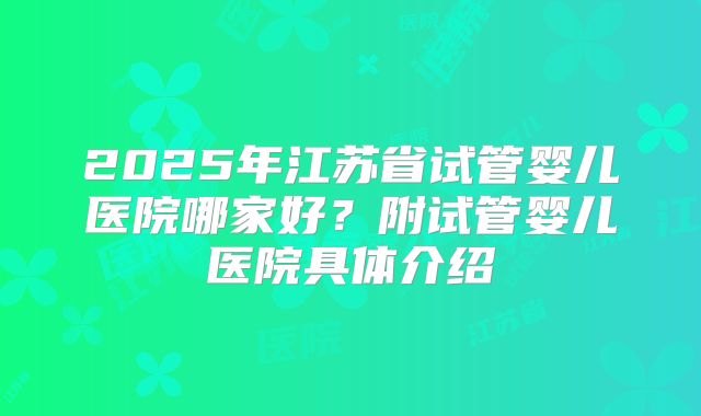 2025年江苏省试管婴儿医院哪家好？附试管婴儿医院具体介绍