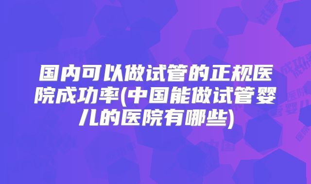 国内可以做试管的正规医院成功率(中国能做试管婴儿的医院有哪些)
