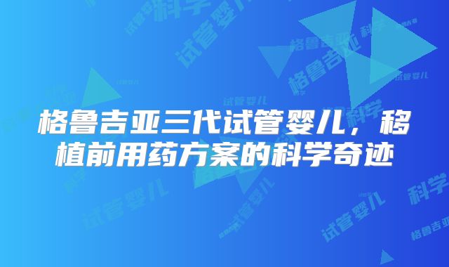 格鲁吉亚三代试管婴儿,移植前用药方案的科学奇迹
