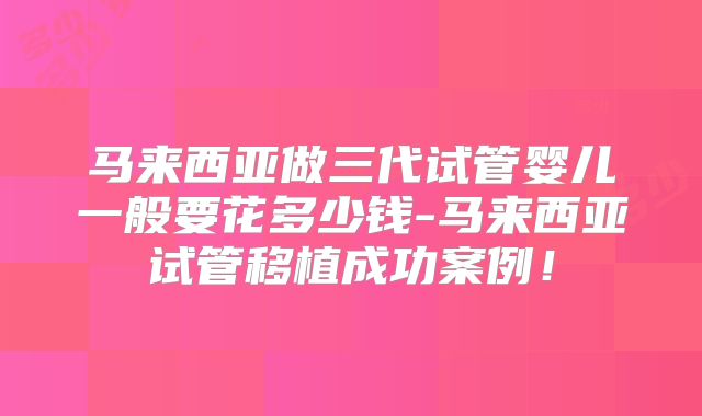 马来西亚做三代试管婴儿一般要花多少钱-马来西亚试管移植成功案例!