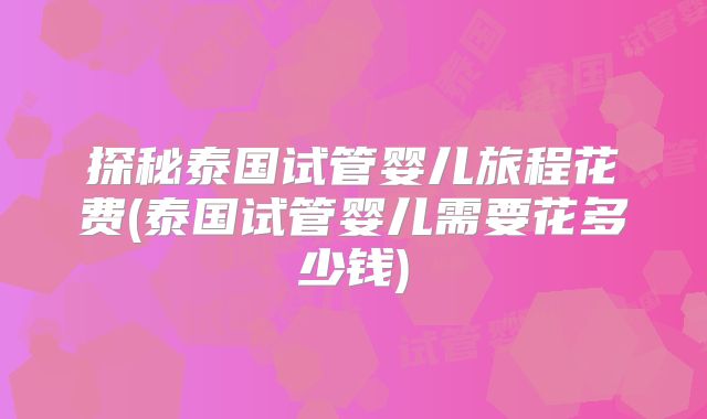 探秘泰国试管婴儿旅程花费(泰国试管婴儿需要花多少钱)