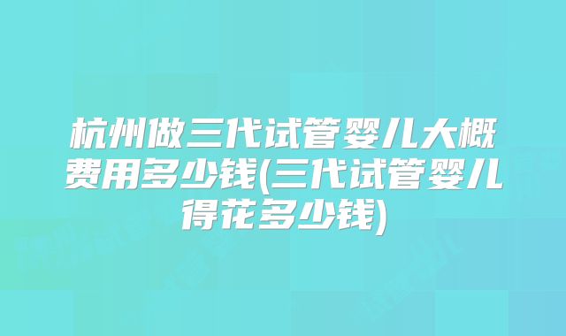 杭州做三代试管婴儿大概费用多少钱(三代试管婴儿得花多少钱)