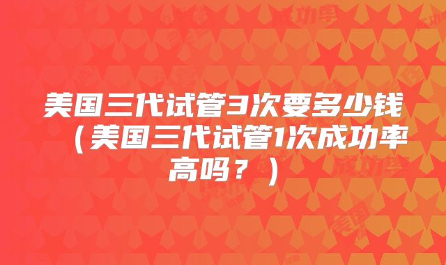 美国三代试管3次要多少钱(美国三代试管1次成功率高吗?)