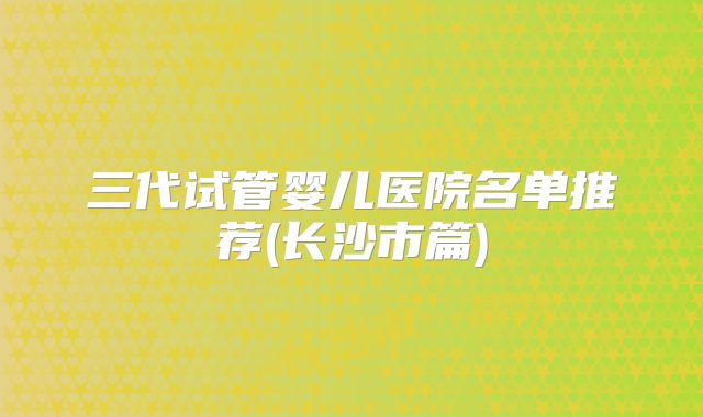三代试管婴儿医院名单推荐(长沙市篇)