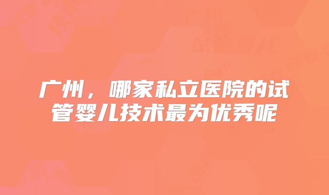 广州,哪家私立医院的试管婴儿技术最为优秀呢