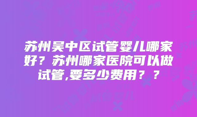 苏州吴中区试管婴儿哪家好?苏州哪家医院可以做试管,要多少费用??