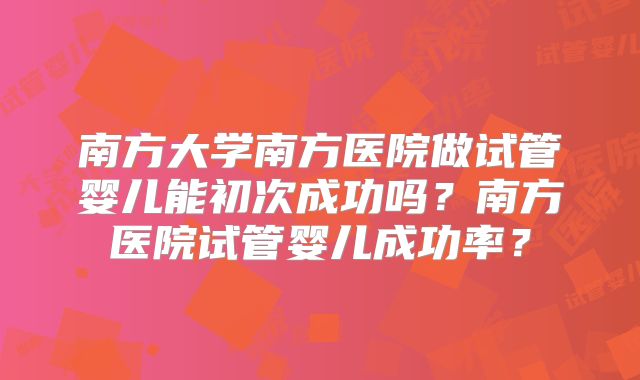 南方大学南方医院做试管婴儿能初次成功吗?南方医院试管婴儿成功率?