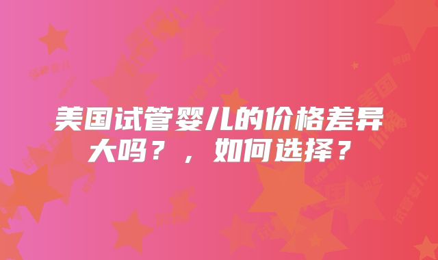 美国试管婴儿的价格差异大吗?,如何选择?