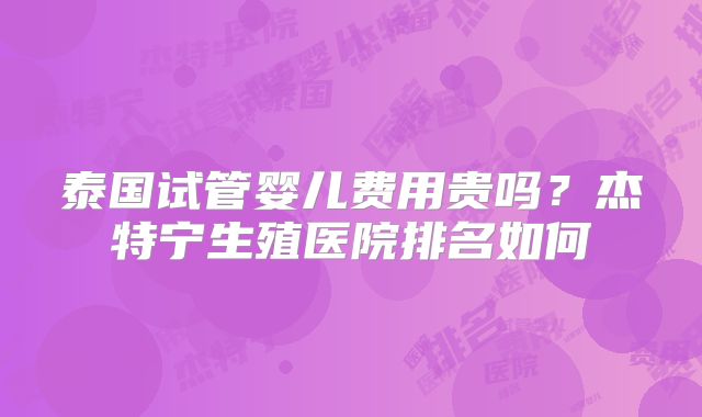 泰国试管婴儿费用贵吗?杰特宁生殖医院排名如何