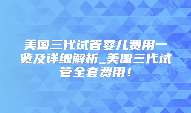美国三代试管婴儿费用一览及详细解析_美国三代试管全套费用！