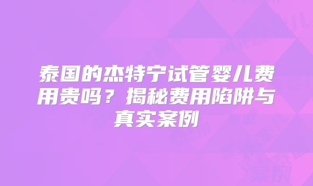 泰国的杰特宁试管婴儿费用贵吗？揭秘费用陷阱与真实案例