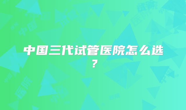 中国三代试管医院怎么选?