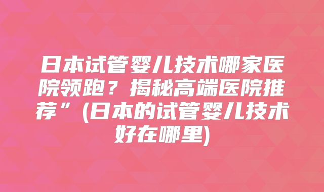 日本试管婴儿技术哪家医院领跑?揭秘高端医院推荐”(日本的试管婴儿技术好在哪里)