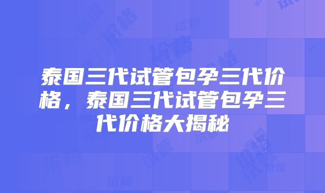泰国三代试管包孕三代价格,泰国三代试管包孕三代价格大揭秘