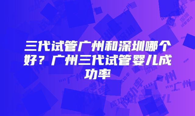 三代试管广州和深圳哪个好？广州三代试管婴儿成功率