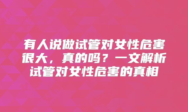 有人说做试管对女性危害很大,真的吗?一文解析试管对女性危害的真相