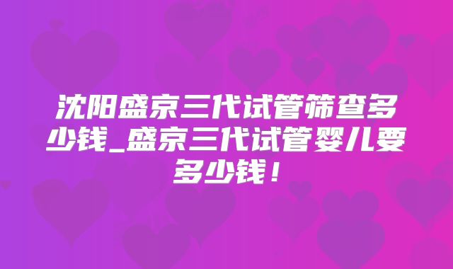 沈阳盛京三代试管筛查多少钱_盛京三代试管婴儿要多少钱!