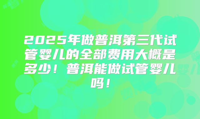 2025年做普洱第三代试管婴儿的全部费用大概是多少！普洱能做试管婴儿吗！