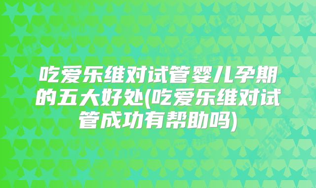 吃爱乐维对试管婴儿孕期的五大好处(吃爱乐维对试管成功有帮助吗)