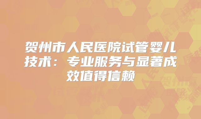 贺州市人民医院试管婴儿技术：专业服务与显著成效值得信赖