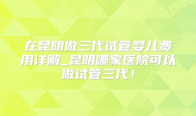 在昆明做三代试管婴儿费用详解_昆明哪家医院可以做试管三代!