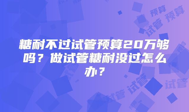 糖耐不过试管预算20万够吗?做试管糖耐没过怎么办?