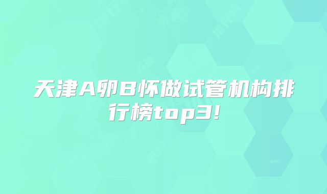 天津A卵B怀做试管机构排行榜top3!