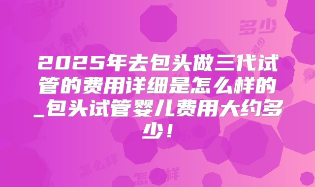 2025年去包头做三代试管的费用详细是怎么样的_包头试管婴儿费用大约多少！