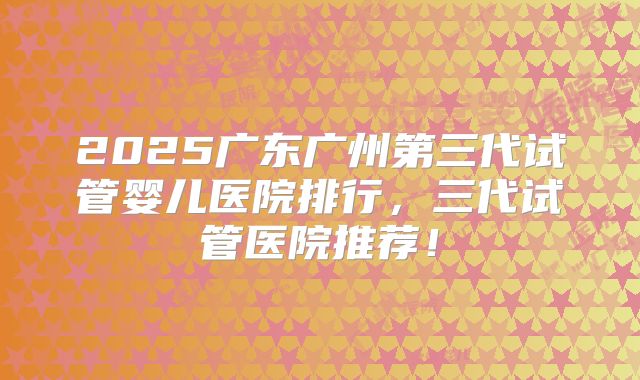 2025广东广州第三代试管婴儿医院排行,三代试管医院推荐!
