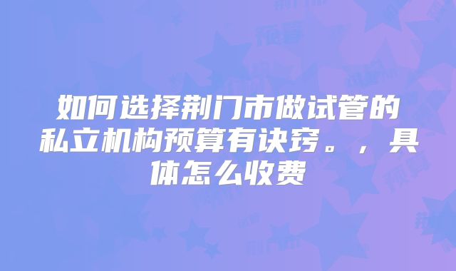如何选择荆门市做试管的私立机构预算有诀窍。,具体怎么收费