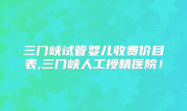 三门峡试管婴儿收费价目表,三门峡人工授精医院!