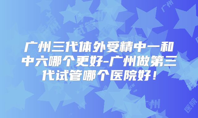 广州三代体外受精中一和中六哪个更好-广州做第三代试管哪个医院好！