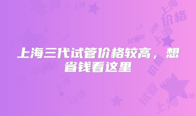 上海三代试管价格较高,想省钱看这里