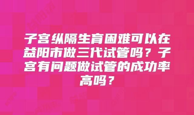 子宫纵隔生育困难可以在益阳市做三代试管吗？子宫有问题做试管的成功率高吗？
