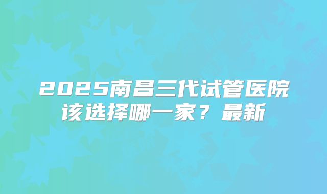 2025南昌三代试管医院该选择哪一家？最新