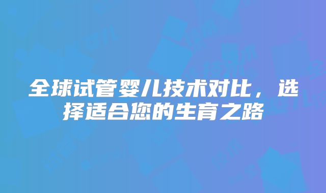 全球试管婴儿技术对比,选择适合您的生育之路