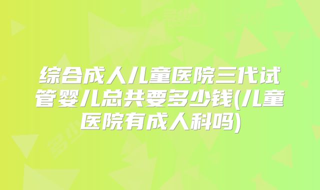 综合成人儿童医院三代试管婴儿总共要多少钱(儿童医院有成人科吗)