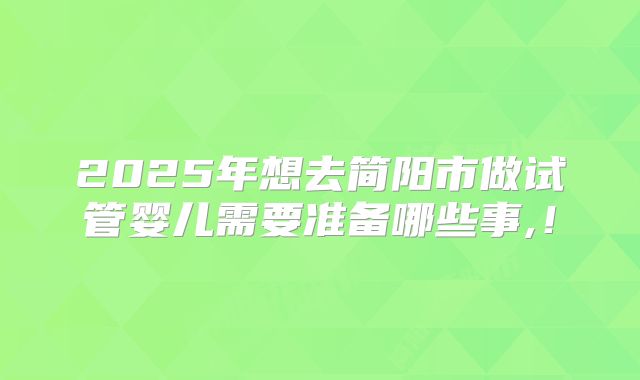 2025年想去简阳市做试管婴儿需要准备哪些事,！