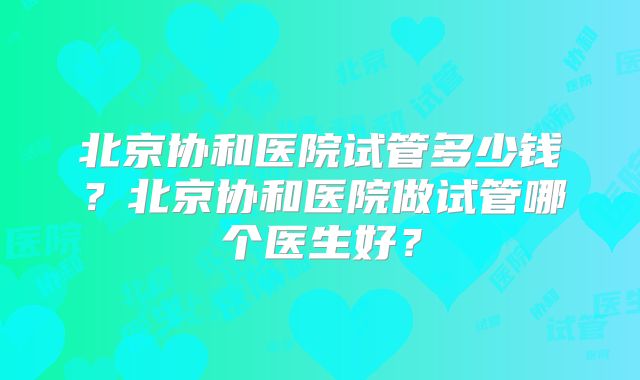 北京协和医院试管多少钱?北京协和医院做试管哪个医生好?