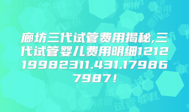 廊坊三代试管费用揭秘,三代试管婴儿费用明细121219982311.431.179867987！