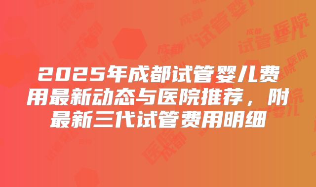 2025年成都试管婴儿费用最新动态与医院推荐,附最新三代试管费用明细