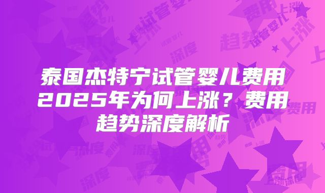 泰国杰特宁试管婴儿费用2025年为何上涨?费用趋势深度解析