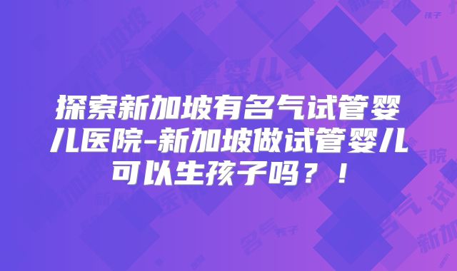 探索新加坡有名气试管婴儿医院-新加坡做试管婴儿可以生孩子吗?!