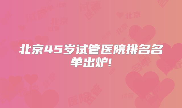 北京45岁试管医院排名名单出炉!