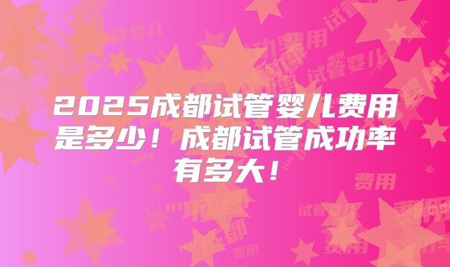 2025成都试管婴儿费用是多少！成都试管成功率有多大！